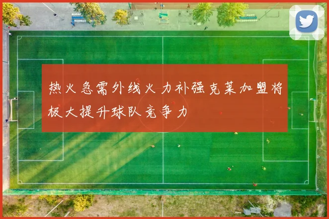 热火急需外线火力补强克莱加盟将极大提升球队竞争力