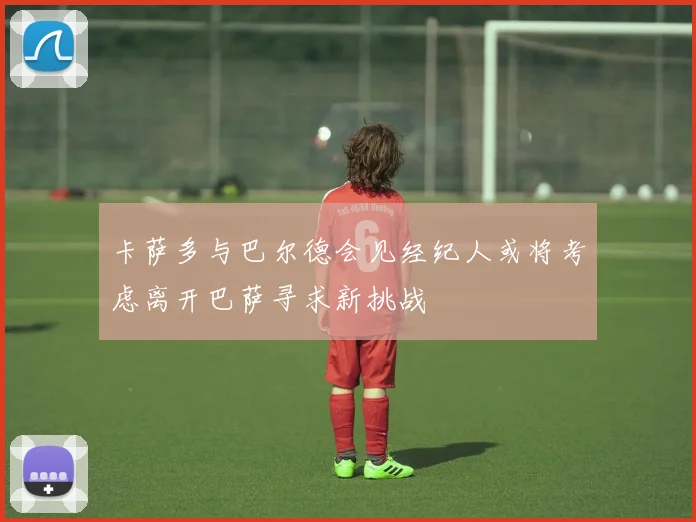 卡萨多与巴尔德会见经纪人或将考虑离开巴萨寻求新挑战