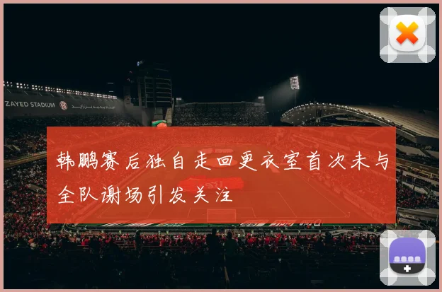 韩鹏赛后独自走回更衣室首次未与全队谢场引发关注