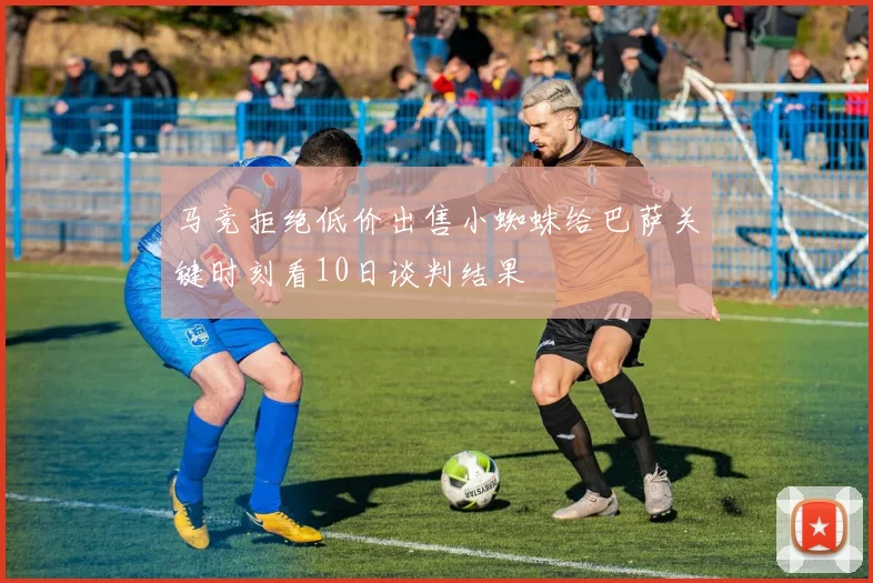 马竞拒绝低价出售小蜘蛛给巴萨关键时刻看10日谈判结果