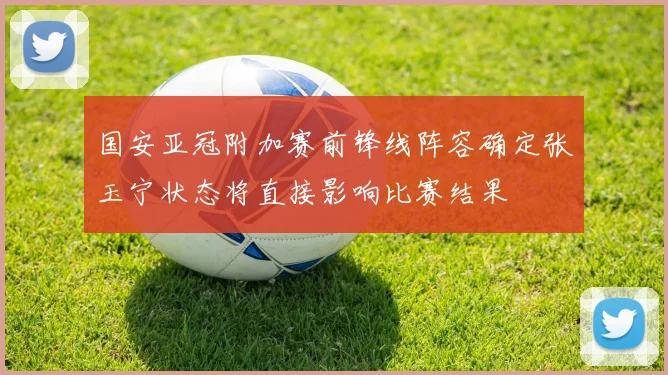 国安亚冠附加赛前锋线阵容确定张玉宁状态将直接影响比赛结果