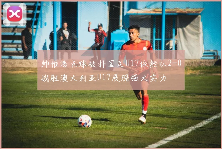 帅惟浩点球被扑国足U17依然以2-0战胜澳大利亚U17展现强大实力