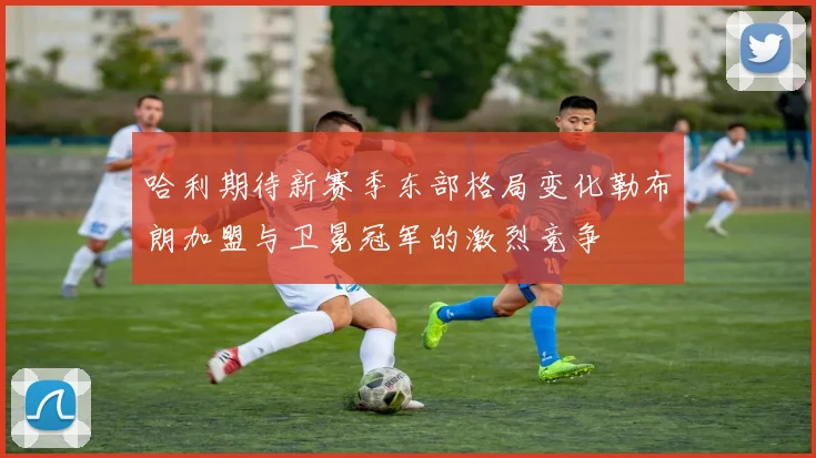 哈利期待新赛季东部格局变化勒布朗加盟与卫冕冠军的激烈竞争