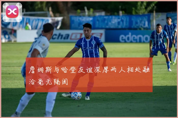 詹姆斯与哈登友谊深厚两人相处融洽毫无隔阂